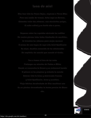 13
https://sites.google.com/site/rmodmex/
INDICE
Luna de miel
Ellos han visto los Países Bajos, regresan a Tierra Alta;
Pero una noche de verano, helos aquí en Ravena,
Cómodos entre dos sábanas, con doscientas pulgas,
El sudor estival y un fuerte olor a perra.
Reposan sobre las espaldas abriendo las rodillas
De cuatro piernas fofas todas hinchadas de mordidas.
Se levantan las sábanas para mejor rascarse
A menos de una legua de aquí esta Saint Apollinaire
En clase, basílica conocida de los aficionados
De capiteles de acanto que sacude el viento.
Van a tomar el tren de las ocho
Prolongar sus miserias de Padua a Milán
Donde se encuentra la Cenne y un restaurant barato
El piensa en las propinas y redacta la cuenta
Habrán visto la Suiza y atravesado Francia
y Saint Apollinaire, terco y ascético,
Vieja fábrica desafectada de Dios mantiene aún
En sus piedras derrumbadas la forma precisa de Bizan-
cio.
 