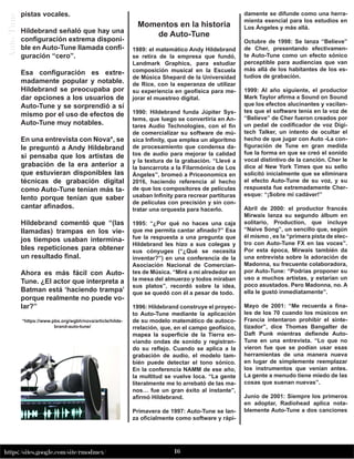 16
https://sites.google.com/site/rmodmex/
A
u
to-
T
u
ne pistas vocales.
Hildebrand señaló que hay una
configuración extrema disponi-
ble en Auto-Tune llamada confi-
guración “cero”.
Esa configuración es extre-
madamente popular y notable.
Hildebrand se preocupaba por
dar opciones a los usuarios de
Auto-Tune y se sorprendió a sí
mismo por el uso de efectos de
Auto-Tune muy notables.
En una entrevista con Nova*, se
le preguntó a Andy Hildebrand
si pensaba que los artistas de
grabación de la era anterior a
que estuvieran disponibles las
técnicas de grabación digital
como Auto-Tune tenían más ta-
lento porque tenían que saber
cantar afinados.
Hildebrand comentó que “(las
llamadas) trampas en los vie-
jos tiempos usaban intermina-
bles repeticiones para obtener
un resultado final.
Ahora es más fácil con Auto-
Tune. ¿El actor que interpreta a
Batman está ‘haciendo trampa’
porque realmente no puede vo-
lar?”
*https://www.pbs.org/wgbh/nova/article/hilde-
brand-auto-tune/
Momentos en la historia
de Auto-Tune
1989: el matemático Andy Hildebrand
se retira de la empresa que fundó,
Landmark Graphics, para estudiar
composición musical en la Escuela
de Música Shepard de la Universidad
de Rice, con la esperanza de utilizar
su experiencia en geofísica para me-
jorar el muestreo digital.
1990: Hildebrand funda Júpiter Sys-
tems, que luego se convertiría en An-
tares Audio Technologies, con el fin
de comercializar su software de mú-
sica Infinity, que emplea un algoritmo
de procesamiento que condensa da-
tos de audio para mejorar la calidad
y la textura de la grabación. “Llevé a
la bancarrota a la Filarmónica de Los
Ángeles”, bromeó a Priceonomics en
2016, haciendo referencia al hecho
de que los compositores de películas
usaban Infinity para recrear partituras
de películas con precisión y sin con-
tratar una orquesta para hacerlo.
1995: “¿Por qué no haces una caja
que me permita cantar afinado?” Esa
fue la respuesta a una pregunta que
Hildebrand les hizo a sus colegas y
sus cónyuges (“¿Qué se necesita
inventar?”) en una conferencia de la
Asociación Nacional de Comercian-
tes de Música. “Miré a mi alrededor en
la mesa del almuerzo y todos miraban
sus platos”, recordó sobre la idea,
que se quedó con él a pesar de todo.
1996: Hildebrand construye el proyec-
to Auto-Tune mediante la aplicación
de su modelo matemático de autoco-
rrelación, que, en el campo geofísico,
mapea la superficie de la Tierra en-
viando ondas de sonido y registran-
do su reflejo. Cuando se aplica a la
grabación de audio, el modelo tam-
bién puede detectar el tono sónico.
En la conferencia NAMM de ese año,
la multitud se vuelve loca. “La gente
literalmente me lo arrebató de las ma-
nos… fue un gran éxito al instante”,
afirmó Hildebrand.
Primavera de 1997: Auto-Tune se lan-
za oficialmente como software y rápi-
damente se difunde como una herra-
mienta esencial para los estudios en
Los Ángeles y más allá.
Octubre de 1998: Se lanza “Believe”
de Cher, presentando efectivamen-
te Auto-Tune como un efecto sónico
perceptible para audiencias que van
más allá de los habitantes de los es-
tudios de grabación.
1999: Al año siguiente, el productor
Mark Taylor afirma a Sound on Sound
que los efectos alucinantes y vacilan-
tes que el software tenía en la voz de
“Believe” de Cher fueron creados por
un pedal de codificador de voz Digi-
tech Talker, un intento de ocultar el
hecho de que jugar con Auto -La con-
figuración de Tune en gran medida
fue la forma en que se creó el sonido
vocal distintivo de la canción. Cher le
dice al New York Times que su sello
solicitó inicialmente que se eliminara
el efecto Auto-Tune de su voz, y su
respuesta fue extremadamente Cher-
esque: “¡Sobre mi cadáver!”
Abril de 2000: el productor francés
Mirwais lanza su segundo álbum en
solitario, Production, que incluye
“Naive Song”, un sencillo que, según
él mismo , es la “primera pista de elec-
tro con Auto-Tune FX en las voces”.
Por esta época, Mirwais también da
una entrevista sobre la adoración de
Madonna, su frecuente colaboradora,
por Auto-Tune: “Podrías proponer su
uso a muchos artistas, y estarían un
poco asustados. Pero Madonna, no. A
ella le gustó inmediatamente”.
Mayo de 2001: “Me recuerda a fina-
les de los 70 cuando los músicos en
Francia intentaron prohibir el sinte-
tizador”, dice Thomas Bangalter de
Daft Punk mientras defiende Auto-
Tune en una entrevista. “Lo que no
vieron fue que se podían usar esas
herramientas de una manera nueva
en lugar de simplemente reemplazar
los instrumentos que venían antes.
La gente a menudo tiene miedo de las
cosas que suenan nuevas”.
Junio de 2001: Siempre los primeros
en adoptar, Radiohead aplica nota-
blemente Auto-Tune a dos canciones
 