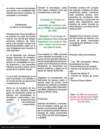 22
https://sites.google.com/site/rmodmex/
G
I
G
A
B
Y
T
E
en mente, creamos tecnologías
que tienen una usabilidad más
realista para hacer el futuro. al-
canzables y accesibles.
Prediciendo
su futuro en tecnología
Visualiza esto: tocar tu teléfono
te conecta a la nube. Su ciudad
está en una red 5G que integra
servicios médicos, de trans-
porte y de energía. Incluso sus
electrodomésticos están en lí-
nea, trabajando para hacerle la
vida más fácil.
La IA garantiza que siempre
tengas opciones de entreteni-
miento personalizadas. Bloc-
kchain ha remodelado el mun-
do financiero, y las maravillas
médicas ocurren a diario con la
ayuda de la realidad virtual.
Lo que está visualizando ya se
está acercando a la realidad, y
el mundo pronto se apresurará
a mantenerse al día.
Ahora es el momento de me-
jorar tu vida. Nuestra amplia
gama de productos puede sa-
tisfacer sus necesidades in-
formáticas, comerciales y per-
sonales y prepararlo para
f u t u - ras tendencias
y desarrollos.
Usando la tecnología, pode-
mos lograr cualquier cosa que
visualicemos y más allá.
Fundada en Taiwán en
1986
Incluido por primera vez
en la TWSE en septiembre
de 1998
Gigabyte Technology es
una empresa fabricante de
hardware con sede en Tai-
wán, mejor conocida por
sus placas base.
Fue fundada en 1986, teniendo
como clientes principales a al-
gunos de los grandes fabrican-
tes de computadoras personali-
zadas como Alienware y Falcon
Northwest, es financiada con
fondos públicos y figura en la
Bolsa de Taiwán (2376.TW).
Gigabyte es considerado una
fabricante de placas madre o
placas base de primer nivel
(basado en unidades vendidas)
junto con Micro-Star Internatio-
nal (MSI), Elitegroup Computer
Sytems (ECS) y Asus
Productos
Además del diseño y manufac-
tura de tarjetas madre que so-
portan procesadores AMD e In-
tel, la compañía también fabrica
tarjetas de video construidas
con GPUs de ATI Technologies
y NVIDIA.
También produce PC comple-
tas, laptops, unidades de alma-
cenamiento óptico, monitores
LCD, teclados, mouse, com-
ponentes de ventilación, telé-
fonos móviles y accesorios de
gama alta, dispositivos para
sistema de redes, fuentes de
alimentación y una línea de ba-
rebones ATX.
Gigabyte fue la primera compa-
ñía del mundo en fabricar una
fuente de poder conmutada
controlada por Software, la Se-
rie ODIN GT
Premios y Reconocimientos,
* Los 100 principales líderes
tecnológicos de Asia
* Premio Nacional de Calidad
* Premio a la excelencia de Tai-
wán
* Premio de diseño iF
* Premio de diseño de punto
rojo
* Premio al buen diseño
Dato En 2009, se reveló que
Google usa placas base Gigab-
yte en sus servidores de cen-
tros de datos.
 