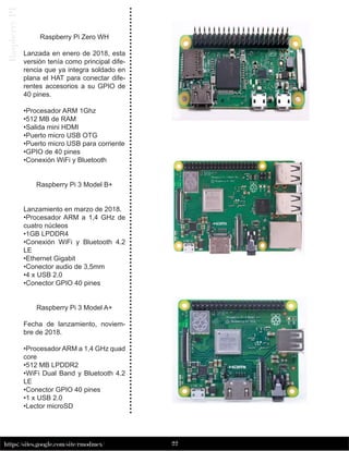 22
https://sites.google.com/site/rmodmex/
Raspberry
PI
Raspberry Pi Zero WH
Lanzada en enero de 2018, esta
versión tenía como principal dife-
rencia que ya integra soldado en
plana el HAT para conectar dife-
rentes accesorios a su GPIO de
40 pines.
•Procesador ARM 1Ghz
•512 MB de RAM
•Salida mini HDMI
•Puerto micro USB OTG
•Puerto micro USB para corriente
•GPIO de 40 pines
•Conexión WiFi y Bluetooth
Raspberry Pi 3 Model B+
Lanzamiento en marzo de 2018.
•Procesador ARM a 1,4 GHz de
cuatro núcleos
•1GB LPDDR4
•Conexión WiFi y Bluetooth 4.2
LE
•Ethernet Gigabit
•Conector audio de 3,5mm
•4 x USB 2.0
•Conector GPIO 40 pines
Raspberry Pi 3 Model A+
Fecha de lanzamiento, noviem-
bre de 2018.
•Procesador ARM a 1,4 GHz quad
core
•512 MB LPDDR2
•WiFi Dual Band y Bluetooth 4.2
LE
•Conector GPIO 40 pines
•1 x USB 2.0
•Lector microSD
 