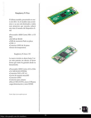 25
https://sites.google.com/site/rmodmex/
Raspberry
PI
Raspberry Pi Pico
El último modelo, presentado en ene-
ro de 2021. Es el modelo más econó-
mico y su uso está destinado a todos
esos proyectos que necesita reducir
aún más el tamaño del dispositivo fi-
nal.
•Procesador ARM Cortex M0+ a 133
Mhz
•264 KB de SRAM
•2MB de memoria Flash en placa
•USB 1.1
•Conector GPIO de 26 pines
•Sensor de temperatura
Raspberry Pi Zero 2 W
La nueva versión es ahora hasta 5 ve-
ces más potente sin afectar al factor
forma que tanto ha gustado desde su
lanzamiento.
•Procesador ARM Cortex A53 a 1Ghz
•512 MB RAM LPDDR4
•Conexión WiFi y BT 4.2
•Lector de tarjetas microSD
•Conector GPIO
•Conector para cámara
•MicroUSB2.0OTG,microUSBpara
carga/alimentación y mini HDMI
Fuente: https://www.raspberrypi.com
X
 