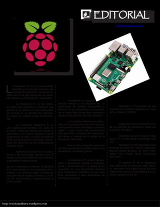 5
http://revistamodmex.wordpress.com
EDITORIAL
EDITORIAL
agh2kmx@gmail.com
L
a Raspberry Pi es una computadora
pequeña que se puede usar para una
variedad de proyectos y ha sido anun-
ciada como una gran ayuda para la educa-
ción debido a su flexibilidad y simplicidad.
La Raspberry Pi la han defini-
do como una maravilla en miniatura, que
guarda en su interior un importante poder
de cómputo en un tamaño muy reducido.
Es capaz de realizar cosas extraordina-
rias.
La Fundación Raspberry Pi es
una organización benéfica con sede en
el Reino Unido que trabaja para poner la
informática y la creación digital en manos
de personas de todo el mundo, fundada en
2009 (Universidad de Cambridge) respon-
sable del desarrollo de las computadoras
de placa única.
Aprovecha el poder de la compu-
tación y las tecnologías digitales para el
trabajo, y resolver problemas que importan
y expresarse creativamente.
Se ha involucrado a millones de jóvenes
en el aprendizaje en las habilidades infor-
máticas y de creación digital a través de
una gran red de clubes y eventos, y a tra-
vés de asociaciones y organizaciones a
nivel mundial.
Permitiendo a cualquier
escuela ofrezca a sus estudian-tes la
oportunidad de estudiar computación y
ciencias de la computación al proporcio-
nar el mejor plan de estudios, recursos y
capacitación posibles para los maestros.
La fundación trabaja para profun-
dizar en la comprensión de cómo los jóve-
nes aprenden sobre informática y creación
digital, y para utilizar ese conocimiento
para aumentar el impacto de nuestro pro-
pio trabajo y avanzar en el campo de la
educación informática.
Esto lo han conseguido gracias al
uso de una placa única de bajo costo y alto
rendimiento y software gratuito.
La Raspberry Pi no solo ha ayu-
dado a estudiantes, también a investiga-
dores y desarrolladores. La tarjeta se ha
convertido en una herramienta esencial
para implementar prototipos ya sea para
fines personales o para dispositivos de
tecnología de punta.
Raspberry Pi Foundation es una
organización benéfica registrada en Ingla-
terra y Gales (1129409).
Registrada como sociedad limita-
da por garantía en Inglaterra y Gales con
el número 06758215.
(Domicilio social: Fundación Ras-
pberry Pi, 37 Hills Road, Cambridge, CB2
1NT.
Raspberry Pi Ltd Registrada como
empresa No.08207441 Oficina registrada:
Maurice Wilkes Building, St. John’s Inno-
vation Park, Cowley Road, Cambridge,
CB4 0DS.)
El apellido Pi de la Raspberry
hace referencia al ordenador BBC Micro,
un ordenador muy básico de los 80 cuyo
objetivo era acercar la informática a los jó-
venes ingleses de los 80.
 