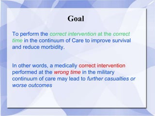 Goal
To perform the correct intervention at the correct
time in the continuum of Care to improve survival
and reduce morbidity.
In other words, a medically correct intervention
performed at the wrong time in the military
continuum of care may lead to further casualties or
worse outcomes
 