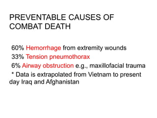 PREVENTABLE CAUSES OF
COMBAT DEATH
•60% Hemorrhage from extremity wounds
•33% Tension pneumothorax
•6% Airway obstruction e.g., maxillofacial trauma
•* Data is extrapolated from Vietnam to present
day Iraq and Afghanistan
 