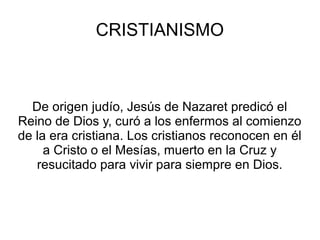CRISTIANISMO



  De origen judío, Jesús de Nazaret predicó el
Reino de Dios y, curó a los enfermos al comienzo
de la era cristiana. Los cristianos reconocen en él
     a Cristo o el Mesías, muerto en la Cruz y
   resucitado para vivir para siempre en Dios.
 