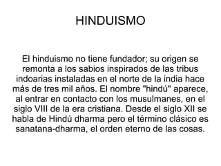HINDUISMO


   El hinduismo no tiene fundador; su origen se
   remonta a los sabios inspirados de las tribus
 indoarias instaladas en el norte de la india hace
más de tres mil años. El nombre "hindú" aparece,
 al entrar en contacto con los musulmanes, en el
siglo VIII de la era cristiana. Desde el siglo XII se
habla de Hindú dharma pero el término clásico es
 sanatana‑dharma, el orden eterno de las cosas.
 