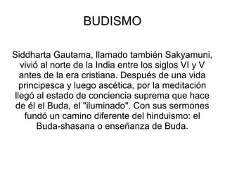 BUDISMO

Siddharta Gautama, llamado también Sakyamuni,
  vivió al norte de la India entre los siglos VI y V
  antes de la era cristiana. Después de una vida
  principesca y luego ascética, por la meditación
llegó al estado de conciencia suprema que hace
 de él el Buda, el "iluminado". Con sus sermones
   fundó un camino diferente del hinduismo: el
       Buda‑shasana o enseñanza de Buda.
 