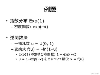 例題
• 指数分布 Exp(1)
 – 密度関数: exp(–x)

• 逆関数法
 – 一様乱数 u ~ U(0, 1)
 – 変換式 f(u) = –ln(1–u)
   • Exp(1) の累積分布関数: 1 – exp(–x)
   •...