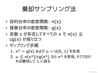 棄却サンプリング法

• 目的分布の密度関数: π(x)
• 提案分布の密度関数: g(x)
• 定数 c が存在してすべての x で π(x) ≦
  cg(x) が成り立つ
• サンプリング手順
 1. x* ~ g(x) および u ~ U(0, 1) を生成
 2. u ≦ π(x*)/cg(x*) なら x* を受容，そうでなけ
    れば棄却して 1 に戻る

                                   © RecycleBin
 