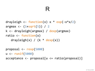R

drayleigh <- function(x) x * exp(-x*x/2)
argmax <- (1+sqrt(5)) / 2
k <- drayleigh(argmax) / dexp(argmax)
ratio <- function(x)
   drayleigh(x) / (k * dexp(x))

proposal <- rexp(5000)
u <- runif(5000)
acceptance <- proposal[u <= ratio(proposal)]


                                               © RecycleBin
 