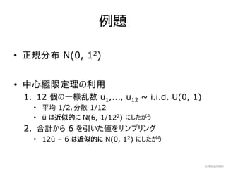 例題

• 正規分布 N(0, 12)


• 中心極限定理の利用
 1. 12 個の一様乱数 u1,..., u12 ~ i.i.d. U(0, 1)
   • 平均 1/2，分散 1/12
   • ū は近似的に N(6, 1/122) にしたがう
 2. 合計から 6 を引いた値をサンプリング
   • 12ū – 6 は近似的に N(0, 12) にしたがう


                                             © RecycleBin
 
