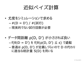 近似ベイズ計算

• 尤度をシミュレーションで求める
 – #(D = D’) / #(試行)
 – 現実的でない試行回数が必要


• データ間距離 ρ(D, D’) が小さければ良い
 – f(θ|D = D’) を f(θ|ρ(D, D’) ≦ ε) で近似
 – 普通は ρ(D, D’) が定義しづらいので D の代わり
   に適当な統計量 S(D) を用いる

                                     © RecycleBin
 