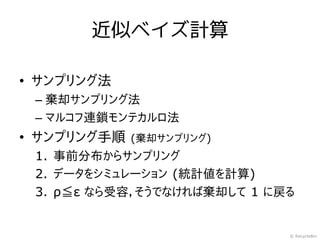 近似ベイズ計算

• サンプリング法
 – 棄却サンプリング法
 – マルコフ連鎖モンテカルロ法
• サンプリング手順   (棄却サンプリング)
 1. 事前分布からサンプリング
 2. データをシミュレーション (統計値を計算)
 3. ρ≦ε なら受容，そうでなければ棄却して 1 に戻る


                             © RecycleBin
 