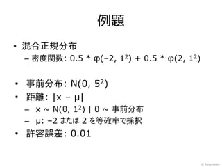 例題
• 混合正規分布
 – 密度関数: 0.5 * φ(–2, 12) + 0.5 * φ(2, 12)


• 事前分布: N(0, 52)
• 距離: |x – μ|
 – x ~ N(θ, 12) | θ ~ 事前分布
 – μ: –2 または 2 を等確率で採択
• 許容誤差: 0.01


                                            © RecycleBin
 