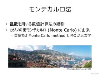モンテカルロ法

• 乱数を用いる数値計算法の総称
• カジノの街モンテカルロ (Monte Carlo) に由来
 – 英語では Monte Carlo method と MC が大文字




                         Wikimedia Commons より引用

                                              © RecycleBin
 