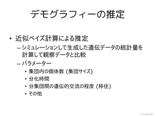 デモグラフィーの推定

• 近似ベイズ計算による推定
 – シミュレーションして生成した遺伝データの統計量を
   計算して観察データと比較
 – パラメーター
  •   集団内の個体数 (集団サイズ)
  •   分化時間
  •   分集団間の遺伝的交流の程度 (移住)
  •   その他


                           © RecycleBin
 