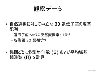 観察データ

• 自然選択に対して中立な 30 遺伝子座の塩基
  配列
 – 遺伝子座あたりの突然変異率: 10-5
 – 各集団 20 配列ずつ


• 集団ごとに多型サイト数 (S) および平均塩基
  相違数 (Π) を計算

                            © RecycleBin
 
