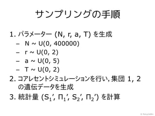 サンプリングの手順

1. パラメーター (N, r, a, T) を生成
 –   N ~ U(0, 400000)
 –   r ~ U(0, 2)
 –   a ~ U(0, 5)
 –   T ~ U(0, 2)
2. コアレセントシミュレーションを行い，集団 1, 2
   の遺伝データを生成
3. 統計量 (S1’, Π1’, S2’, Π2’) を計算

                              © RecycleBin
 