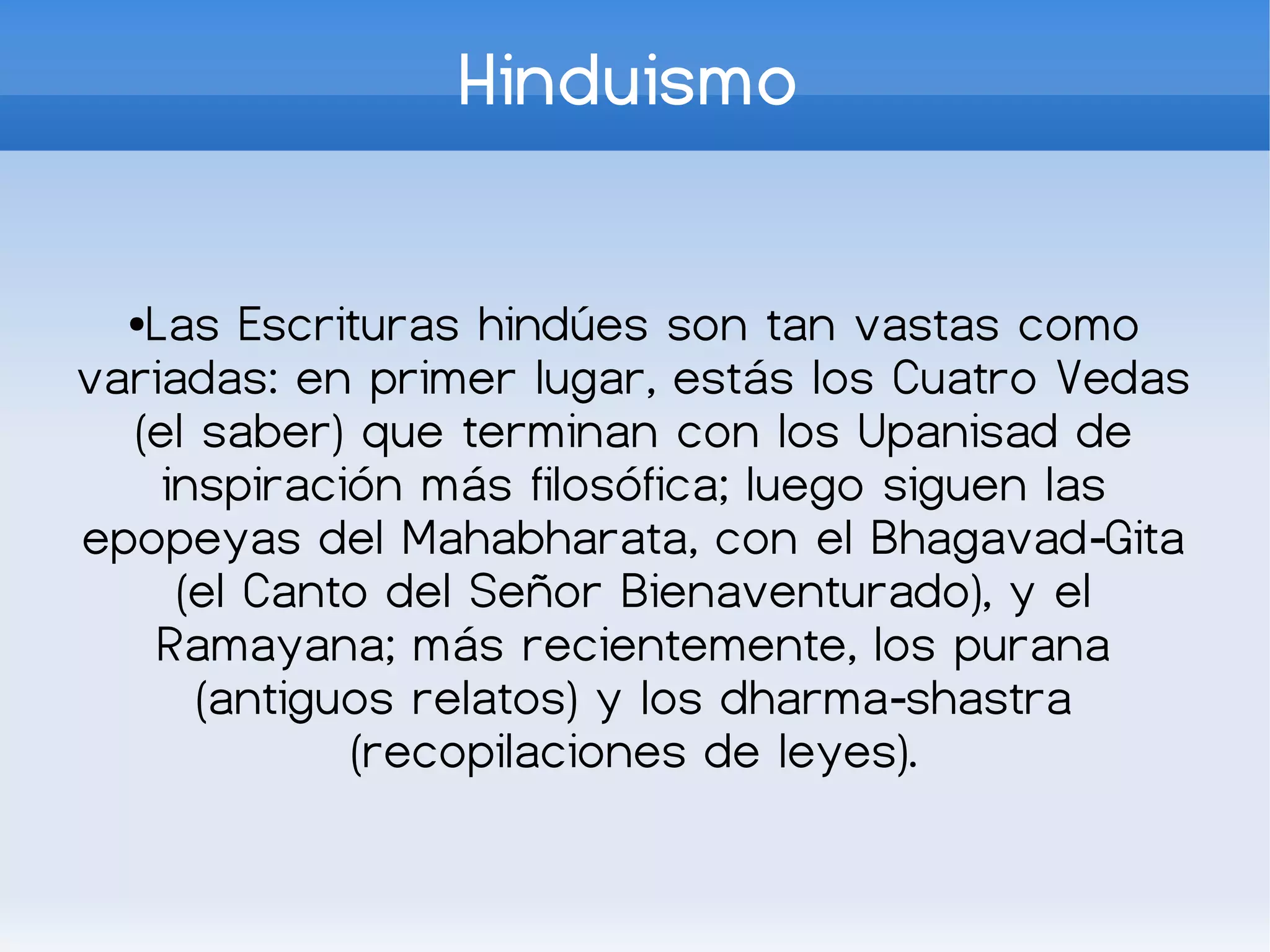 Hinduismo

  ●Las Escrituras hindúes son tan vastas como
variadas: en primer lugar, estás los Cuatro Vedas
  (el saber) que terminan con los Upanisad de
    inspiración más filosófica; luego siguen las
epopeyas del Mahabharata, con el Bhagavad‑Gita
     (el Canto del Señor Bienaventurado), y el
    Ramayana; más recientemente, los purana
      (antiguos relatos) y los dharma‑shastra
             (recopilaciones de leyes).
 