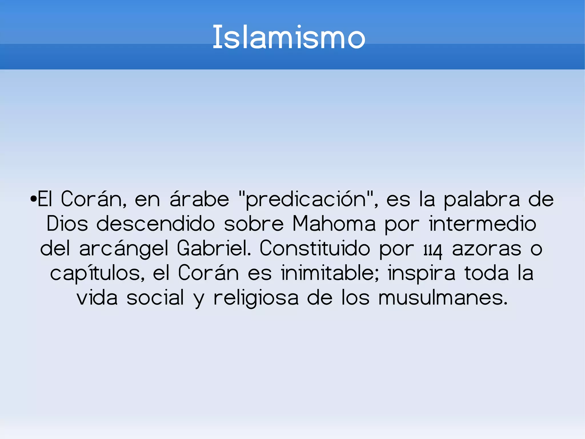 Islamismo



El Corán, en árabe "predicación", es la palabra de
●

 Dios descendido sobre Mahoma por intermedio
del arcángel Gabriel. Constituido por 114 azoras o
 capítulos, el Corán es inimitable; inspira toda la
    vida social y religiosa de los musulmanes.
 