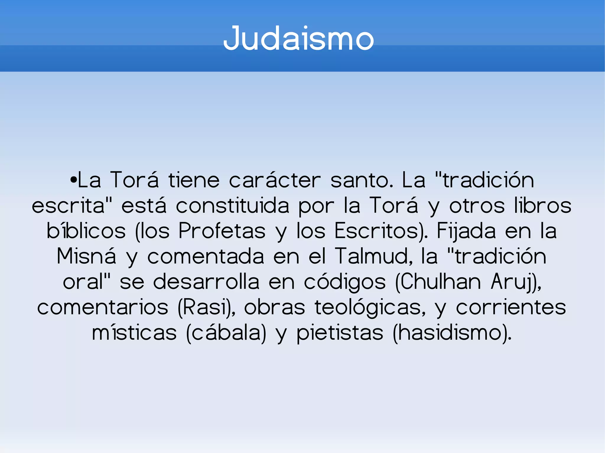 Judaismo


   ●La Torá tiene carácter santo. La "tradición
escrita" está constituida por la Torá y otros libros
 bíblicos (los Profetas y los Escritos). Fijada en la
  Misná y comentada en el Talmud, la "tradición
  oral" se desarrolla en códigos (Chulhan Aruj),
comentarios (Rasi), obras teológicas, y corrientes
      místicas (cábala) y pietistas (hasidismo).
 
