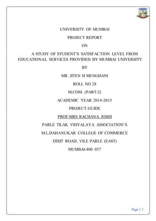 Page | 1
UNIVERSITY OF MUMBAI
PROJECT REPORT
ON
A STUDY OF STUDENT’S SATISFACTION LEVEL FROM
EDUCATIONAL SERVICES PROVIDED BY MUMBAI UNIVERSITY
BY
MR. JITEN H MENGHANI
ROLL NO 28
M.COM. (PART-2)
ACADEMIC YEAR 2014-2015
PROJECT GUIDE
PROF.MRS RACHANA JOSHI
PARLE TILAK VIDYALAYA ASSOCIATION’S
M.L.DAHANUKAR COLLEGE OF COMMERCE
DIXIT ROAD, VILE PARLE (EAST)
MUMBAI-400 057
 