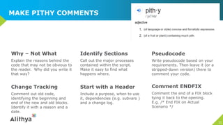 MAKE PITHY COMMENTS
Why – Not What
Explain the reasons behind the
code that may not be obvious to
the reader. Why did you write it
that way?
Identify Sections
Call out the major processes
contained within the script.
Make it easy to find what
happens where.
Pseudocode
Write pseudocode based on your
requirements. Then leave it (or a
stripped-down version) there to
comment your code.
21
Change Tracking
Comment out old code,
identifying the beginning and
end of the new and old blocks.
Identify it with a reason and a
date.
Start with a Header
Include a purpose, when to use
it, dependencies (e.g. subvars )
and a change log.
Comment ENDFIX
Comment the end of a FIX block
tying it back to the opening.
E.g. /* End FIX on Actual
Scenario */
 