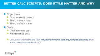 BETTER CALC SCRIPTS: DOES STYLE MATTER AND WHY
> Objectives
> First, make it correct
> Then, make it fast
> Then, make it clear
> Costs
> Development cost
> Maintenance cost
> Clear, easily understandable code reduces maintenance costs and promotes reusability. That’s
an enormous improvement in ROI.
 