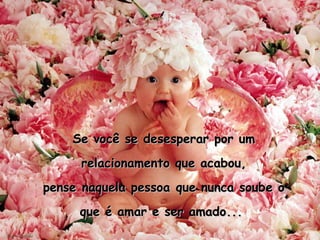 Se você se desesperar por um relacionamento que acabou, pense naquela pessoa que nunca soube o que é amar e ser amado...  