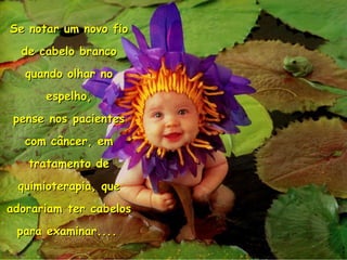 Se notar um novo fio de cabelo branco quando olhar no espelho, pense nos pacientes com câncer, em tratamento de quimioterapia, que adorariam ter cabelos para examinar....   