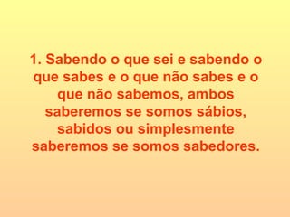 1. Sabendo o que sei e sabendo o que sabes e o que não sabes e o que não sabemos, ambos saberemos se somos sábios, sabidos ou simplesmente saberemos se somos sabedores. 