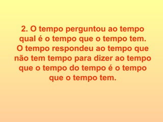 2. O tempo perguntou ao tempo qual é o tempo que o tempo tem. O tempo respondeu ao tempo que não tem tempo para dizer ao tempo que o tempo do tempo é o tempo que o tempo tem. 