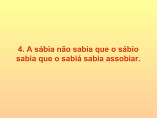 4. A sábia não sabia que o sábio sabia que o sabiá sabia assobiar. 