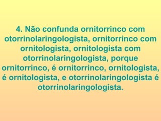 4. Não confunda ornitorrinco com otorrinolaringologista, ornitorrinco com ornitologista, ornitologista com otorrinolaringologista, porque ornitorrinco, é ornitorrinco, ornitologista, é ornitologista, e otorrinolaringologista é otorrinolaringologista. 