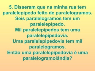 5. Disseram que na minha rua tem paralelepípedo feito de paralelogramos. Seis paralelogramos tem um paralelepípedo. Mil paralelepípedos tem uma paralelepipedovia. Uma paralelepipedovia tem mil paralelogramos. Então uma paralelepipedovia é uma paralelogramolândia? 