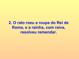 2. O rato roeu a roupa do Rei de Roma, e a rainha, com raiva, resolveu remendar. 