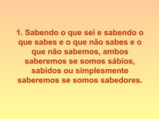 1. Sabendo o que sei e sabendo o
que sabes e o que não sabes e o
que não sabemos, ambos
saberemos se somos sábios,
sabidos ou simplesmente
saberemos se somos sabedores.
 