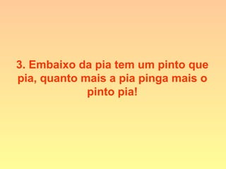 3. Embaixo da pia tem um pinto que
pia, quanto mais a pia pinga mais o
pinto pia!
 