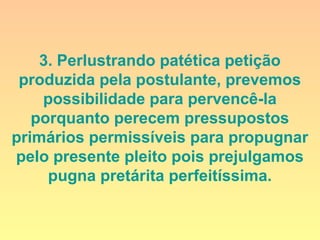 3. Perlustrando patética petição
produzida pela postulante, prevemos
possibilidade para pervencê-la
porquanto perecem pressupostos
primários permissíveis para propugnar
pelo presente pleito pois prejulgamos
pugna pretárita perfeitíssima.
 