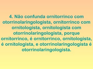 4. Não confunda ornitorrinco com
otorrinolaringologista, ornitorrinco com
ornitologista, ornitologista com
otorrinolaringologista, porque
ornitorrinco, é ornitorrinco, ornitologista,
é ornitologista, e otorrinolaringologista é
otorrinolaringologista.
 