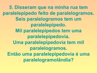 5. Disseram que na minha rua tem
paralelepípedo feito de paralelogramos.
Seis paralelogramos tem um
paralelepípedo.
Mil paralelepípedos tem uma
paralelepipedovia.
Uma paralelepipedovia tem mil
paralelogramos.
Então uma paralelepipedovia é uma
paralelogramolândia?
 