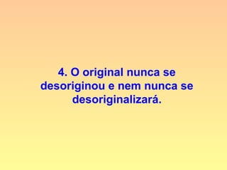 4. O original nunca se
desoriginou e nem nunca se
desoriginalizará.
 