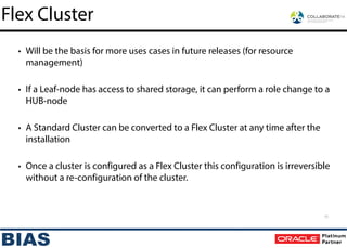 • Will be the basis for more uses cases in future releases (for resource
management)
!
• If a Leaf-node has access to shared storage, it can perform a role change to a
HUB-node
!
• A Standard Cluster can be converted to a Flex Cluster at any time after the
installation
!
• Once a cluster is configured as a Flex Cluster this configuration is irreversible
without a re-configuration of the cluster.
Flex Cluster
11
 