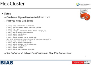 • Setup
– Can be configured (converted) from crsctl
– First you need GNS Setup
!
#	
  cluvfy	
  stage	
  –pre	
  crsinst	
  –n	
  nodelist	
  
#	
  srvctl	
  add	
  gns	
  -­‐domain	
  domain_name	
  -­‐vip	
  vip_name	
  
#	
  srvctl	
  start	
  gns	
  
#	
  cluvfy	
  comp	
  gns	
  -­‐precrsinst	
  -­‐domain	
  domain	
  -­‐vip	
  gns_vip	
  
#	
  srvctl	
  modify	
  network	
  -­‐nettype	
  MIXED	
  
#	
  srvctl	
  update	
  scan_listener	
  
#	
  srvctl	
  update	
  listener	
  
#	
  srvctl	
  update	
  database	
  -­‐db	
  db_unique_name	
  
SQL>	
  alter	
  database	
  set	
  remote_listener=["scan_name:scan_port"];	
  
#	
  cluvfy	
  stage	
  -­‐post	
  crsinst	
  -­‐n	
  all	
  
#	
  srvctl	
  modify	
  network	
  -­‐nettype	
  DHCP	
  
#	
  srvctl	
  update	
  database	
  -­‐db	
  db_unique_name	
  
#	
  srvctl	
  update	
  scan_listener	
  
#	
  srvctl	
  update	
  listener	
  
#	
  srvctl	
  modify	
  scan	
  -­‐scanname	
  scan_name
Flex Cluster
14
– See RACAttack’s Lab on Flex Cluster and Flex ASM Conversion!
 