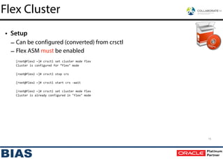 • Setup
– Can be configured (converted) from crsctl
– Flex ASM must be enabled	
  
!
[root@flex2	
  ~]#	
  crsctl	
  set	
  cluster	
  mode	
  flex	
  
Cluster	
  is	
  configured	
  for	
  ”flex"	
  mode	
  
!
[root@flex2	
  ~]#	
  crsctl	
  stop	
  crs	
  
!
[root@flex2	
  ~]#	
  crsctl	
  start	
  crs	
  -­‐wait	
  
!
[root@flex2	
  ~]#	
  crsctl	
  set	
  cluster	
  mode	
  flex	
  
Cluster	
  is	
  already	
  configured	
  in	
  "flex"	
  mode
15
Flex Cluster
 