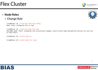 • Node Roles
• Change Role
!
[root@flex2	
  ~]#	
  ./crsctl	
  get	
  node	
  role	
  config	
  
Node	
  'flex2'	
  configured	
  role	
  is	
  'hub’	
  
!
[root@flex2	
  ~]#	
  ./crsctl	
  set	
  node	
  role	
  leaf	
  
CRS-­‐4408:	
  Node	
  'flex2'	
  configured	
  role	
  successfully	
  changed;	
  restart	
  Oracle	
  High	
  Availability	
  Services	
  for	
  new	
  role	
  
to	
  take	
  effect.	
  
!
[root@flex2	
  ~]#	
  ./crsctl	
  stop	
  crs	
  
!
[root@flex2	
  ~]#	
  ./crsctl	
  start	
  crs	
  -­‐wait
17
Flex Cluster
 