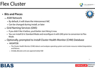 • Bits and Pieces
– ASM Network
• By default, it will share the interconnect NIC
• Can be changed during install, or later
– Grid Naming Services (GNS)
• If you didn’t like it before, you’d better start liking it now.
• You can install GI in Standard Mode and reconfigure it with GNS prior to conversion to Flex
Mode.
– Optionally, prompted to install Cluster Health Monitor (CHM) Database
• -MGMTDB
– The Cluster Health Monitor (CHM) detects and analyzes operating system and cluster resource-related degradation
and failures.
– Initially allocates and uses approximately 4GB
19
Flex Cluster
 