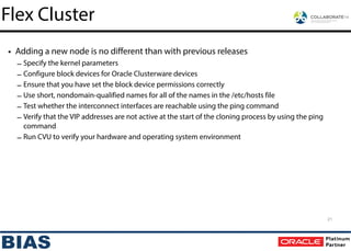 • Adding a new node is no different than with previous releases
– Specify the kernel parameters
– Configure block devices for Oracle Clusterware devices
– Ensure that you have set the block device permissions correctly
– Use short, nondomain-qualified names for all of the names in the /etc/hosts file
– Test whether the interconnect interfaces are reachable using the ping command
– Verify that the VIP addresses are not active at the start of the cloning process by using the ping
command
– Run CVU to verify your hardware and operating system environment
Flex Cluster
21
 