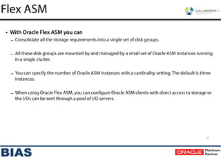 • With Oracle Flex ASM you can
– Consolidate all the storage requirements into a single set of disk groups.
!
– All these disk groups are mounted by and managed by a small set of Oracle ASM instances running
in a single cluster.
!
– You can specify the number of Oracle ASM instances with a cardinality setting. The default is three
instances.
!
– When using Oracle Flex ASM, you can configure Oracle ASM clients with direct access to storage or
the I/Os can be sent through a pool of I/O servers.
27
Flex ASM
 
