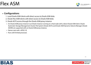 • Configurations
1. Local Oracle ASM clients with direct access to Oracle ASM disks
2. Oracle Flex ASM clients with direct access to Oracle ASM disks
3. Oracle ACFS access through the Oracle ASM proxy instance
• An Oracle ASM proxy instance is an Oracle instance running on a Hub node with a direct Oracle ASM client. Oracle
Automatic Storage Management Cluster File System (Oracle ACFS) and Oracle ASM Dynamic Volume Manager (Oracle
ADVM) are supported with an Oracle ASM proxy instance.
• Names start with +APX[1-9]
• Runs with limited processes
29
Flex ASM
 